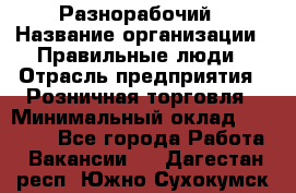 Разнорабочий › Название организации ­ Правильные люди › Отрасль предприятия ­ Розничная торговля › Минимальный оклад ­ 30 000 - Все города Работа » Вакансии   . Дагестан респ.,Южно-Сухокумск г.